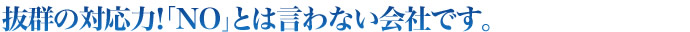 抜群の対応力！「NO｣とは言わない会社です。