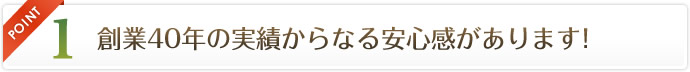 POINT1 創業40年の実績からなる安心感があります！