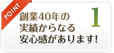 POINT1 創業40年の 実績からなる 安心感があります！