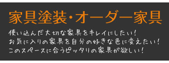 家具塗装･オーダー家具 使い込んだ大切な家具をキレイにしたい！ お気に入りの家具を自分の好きな色に変えたい！ このスペースに合うピッタリの家具が欲しい！