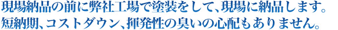 現場納品の前に弊社工場で塗装をして､現場に納品します。短納期､コストダウン､揮発性の臭いの心配もありません｡